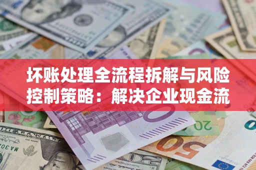 武汉坏账处理全流程拆解与风险控制策略：解决企业现金流顽疾的实战指南