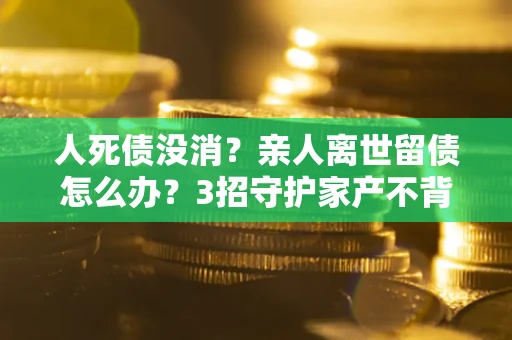 武汉人死债没消？亲人离世留债怎么办？3招守护家产不背锅