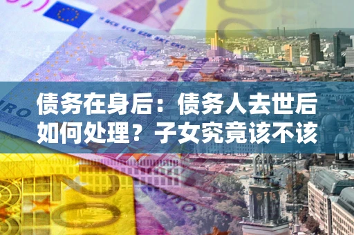 武汉债务在身后：债务人去世后如何处理？子女究竟该不该还钱？
