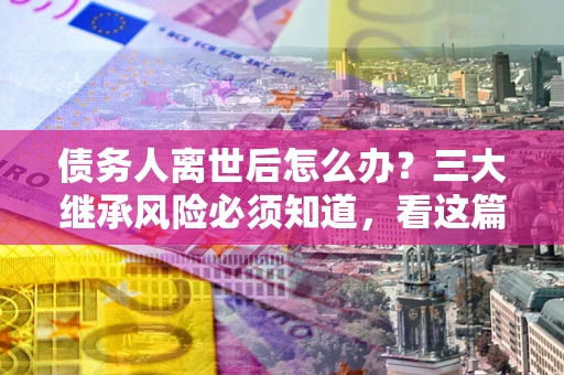 武汉债务人离世后怎么办？三大继承风险必须知道，看这篇就够了
