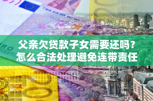 武汉父亲欠贷款子女需要还吗？怎么合法处理避免连带责任？