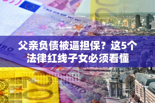武汉父亲负债被逼担保？这5个法律红线子女必须看懂